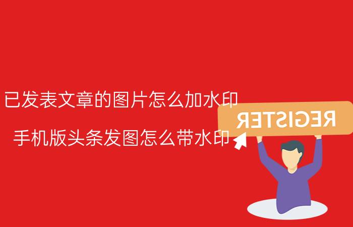 已发表文章的图片怎么加水印 手机版头条发图怎么带水印？